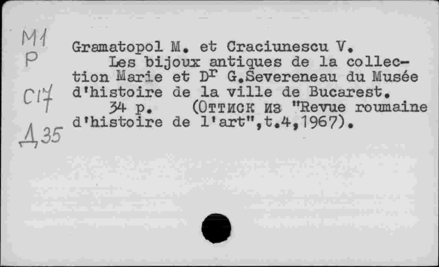 ﻿Mï
P
СЦ
ДМ
Gramatopol M. et Craciunescu V.
Les bijoux antiques de la collection Marie et Dr G.Severeneau du Musée d’histoire de la ville de Bucarest.
34 P. (ОТТИСК ИЗ "Revue roumaine d’histoire de l’art",t.4,196?).